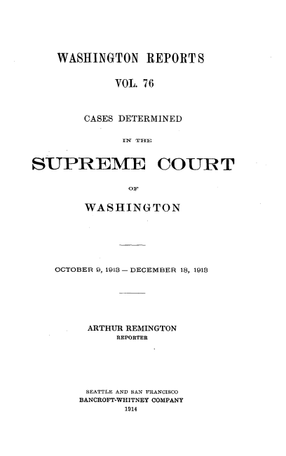 handle is hein.statereports/cdscwa0076 and id is 1 raw text is: 







    WASHINGTON REPORT S


             VOL. 76




        CASES DETERMINED

               rlN THlE



SUPREME COUR T


                OF


     WASHINGTON








OCTOBER 9, 1913 -DECEMBER 18, 1913







     ARTHUR REMINGTON
          REPORTER







     SEATTLE AND SAN FRANCISCO
     BANCROFT-WHITNEY COMPANY
           1914


