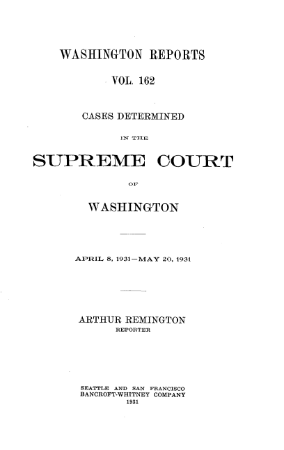 handle is hein.statereports/cdscwa0162 and id is 1 raw text is: 






    WASHINGTON REPORTS


            VOL. 162




       CASES DETERMINED


             IN T I-lE



SUPREME COURT


               OF


  WASHINGTON






APRIL 8, 1931-MAY 20, 1931








ARTHUR REMINGTON
      REPORTER







 SEATTLE AND SAN FRANCISCO
 BANCROFT-WHITNEY COMPANY
        1931


