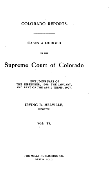 handle is hein.statereports/corpts0039 and id is 1 raw text is: 






COLORADO REPORTS.


CASES ADJUDGED


      IN THE


Supreme Court


of Colorado


     INCLUDING PART OF
THE SEPTEMBER, 1906, THE JANUARY,
AND PART OF THE APRIL TERMS, 1907.





    IRVING B. MELVILLE,
          REPORTER.




          VOL. 39.


THE MILLS PUBLISHING CO.
     DENVER, COLO.


