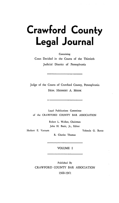 handle is hein.statereports/crawclj0001 and id is 1 raw text is: Crawford County
Legal Journal

Cases Decided

Containing
in the Courts of the Thirtieth

Judicial District of Pennsylvania
Judge of the Courts of Crawford County, Pennsylvania
HON. HERBERT A. MOOK

Legal Publications Committee
of the CRAWFORD COUNTY BAR ASSOCIATION
Robert L. Walker, Chairman
John H. Bozic, Jr., Editor

Herbert E. Varnum

Yolanda G. Barco

R. Charles Thomas

VOLUME I

CRAWFORD

Published By
COUNTY BAR ASSOCIATION

1960-1961


