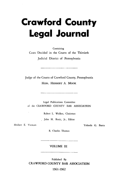 handle is hein.statereports/crawclj0003 and id is 1 raw text is: Crawford County
Legal Journal
Containing
Cases Decided in the Courts of the Thirtieth
Judicial District of Pennsylvania
Judge of the Courts of Crawford County, Pennsylvania
HON. HERBERT A. MOOK
Legal Publications Committee
of the CRAWFORD COUNTY BAR ASSOCIATION
Robert L. Walker, Chairman
John H. Bozic, Jr., Editor
Herbert E. Vamum                              Yolanda G. Barco
R. Charles Thomas
VOLUME III
Published By
CRAWFORD COUNTY BAR ASSOCIATION
1961-1962


