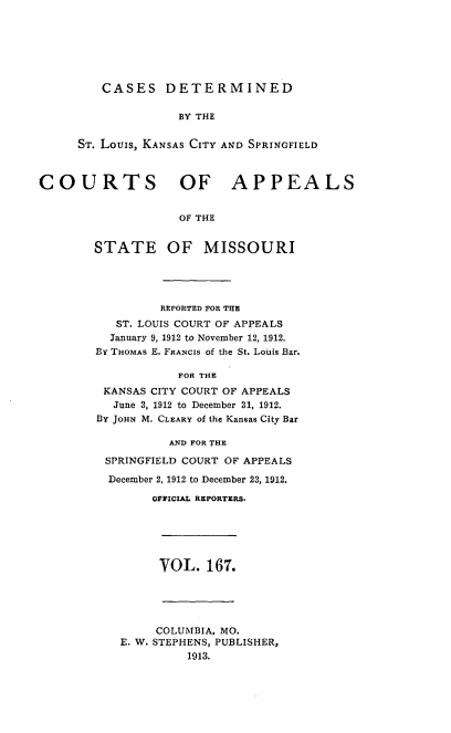 handle is hein.statereports/cslkspmo0167 and id is 1 raw text is: CASES DETERMINED

BY THE
ST. Louis, KANSAS CITY AND SPRINGFIELD
COURTS OF APPEALS
OF THE
STATE OF MISSOURI

REPORTED FOR THE
ST. LOUIS COURT OF APPEALS
January 9, 1912 to November 12, 1912.
By THOMAS E. FRANCIS of the St. Louis Bar.
FOR THE
KANSAS CITY COURT OF APPEALS
June 3, 1912 to December 31, 1912.
BY JOHN M. CLEARY of the Kansas City Bar
AND FOR THE
SPRINGFIELD COURT OF APPEALS
December 2, 1912 to December 23, 1912.
OFFICIAL REPORTERS,

VOL. 167.

COLUMBIA, MO.
E. W. STEPHENS, PUBLISHER,
1913.


