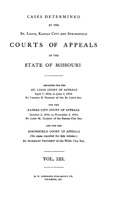handle is hein.statereports/cslkspmo0183 and id is 1 raw text is: CASES DETERMINED
BY THE,
ST. Louis, KANSAS CITY AND SPRINGFIELD

COURTS OF APPEALS
OF THE
STATE OF MISSOURI

REPORTED FOR THE
ST. LOUIS COURT OF APPEALS
April 7, 1914, to June 2, 1914.
By THOMAS E. FRANCIs of the St. Louis Bar.
FOR THE
KANSAS CITY COURT OF APPEALS
October 5, 1914, to November 2, 1914.
By JoHN M. CLEARY of the Kansas City Bar.
AND FOR THE
SPRINGFIELD COURT OF APPEALS
(No cases reported for this volume.)
By MORRISON PRITCHETT of the Webb City Bar.

VOL. 183.

B. W. STEPHENS PUBLISHING CO.
COLUMBIA, MO.



