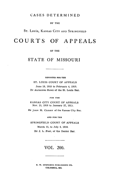 handle is hein.statereports/cslkspmo0200 and id is 1 raw text is: CASES DETERMINED

BY THE
ST. Louis, KANSAS CITY AND SPRINGFIELD
COURTS OF APPEALS
OF THE
STATE OF MISSOURI

REPORTED FOR THE
ST. LOUIS COURT OF APPEALS
June 19, 1918 to February 4, 1919.
BY ALPHONSO HOWE of the St. Louis Bar.
FOR THE
KANSAS CITY COURT OF APPEALS
Nov. 11, 1918 to January 27, 191'.
By JOHN M. CLEARY of the Kansas City Bar.
AND FOR THE
SPRINGFIELD COURT OF APPEALS
March 11, to July 6, 1918.
By J. L. FORT, of the Dexter Bar,

VOL 200.

E. W. STEPHENS PUBLISHING CO.
COLUMBIA, MO.


