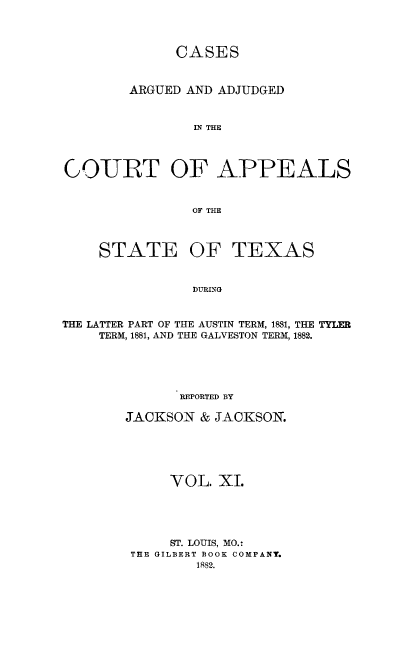handle is hein.statereports/ctapptx0011 and id is 1 raw text is: CASES
ARGUED AND ADJUDGED
IN THE
COURT OF APPEALS
OF THE
STATE OF TEXAS
DURING
THE LATTER PART OF THE AUSTIN TERM, 1881, THE TYLER
TERM, 1881, AND THE GALVESTON TERM, 1882.

REPORTED BY
JACKSON & JACKSON.
VOL. XI.
ST. LOUIS, MO.:
THE GILBERT BOOK COMPANY.
1882.


