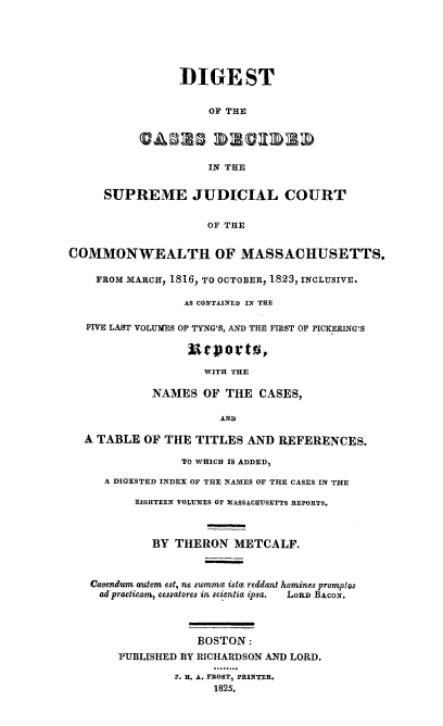handle is hein.statereports/dcsjcma0001 and id is 1 raw text is: DIGEST
OF THE
IN THE
SUPREME JUDICIAL COURT
OF THE
COMMONWEALTH OF MASSACHUSETTS.
FROM MARCH, 1816, TO OCTOBER, 1823, INCLUSIVE.
AS CONTAINED IN THE
FIVE LAST VOLUMES OF TYNG'S, AND THE FIRST OF PICKERING'S
WITH THE
NAMES OF THE CASES,
AND
A TABLE OF THE TITLES AND REFERENCES.
TO WHICH IS ADDED,
A DIGESTED INDEX OF THE NAMES OF THE CASES IN THE
EIGHTEEN VOLUMES OF MASSACHUSETTS REPORTS.
BY THERON METCALF.
Cavendum autem est, ne summe istac reddant homines promplos
ad practicam, cessatores in scientia ipsa.  LORD BACON.
BOSTON:
PUBLISHED BY RICHARDSON AND LORD.
T. H. A. FROST, PRINTER,
1825.


