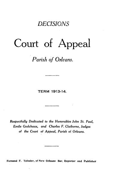 handle is hein.statereports/decapo0011 and id is 1 raw text is: DECISIONS
Court of Appeal
Parish of Orleans.
TERM 1913-14.
Respectfully Dedicated to the Honorables John St. Paul,
Emile Godchaux, and Charles F. Claiborne, Judges
of the Court of Appeal, Parish of Orleans.

Fernand F. Teissier, of New Orleans Bar, Reporter and Publisher


