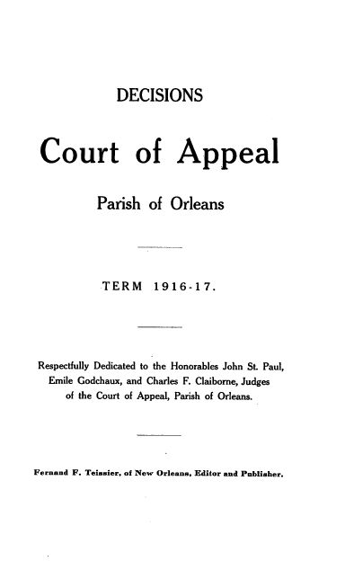 handle is hein.statereports/decapo0013 and id is 1 raw text is: DECISIONS
Court of Appeal
Parish of Orleans
TERM       1916-17.
Respectfully Dedicated to the Honorables John St. Paul,
Emile Godchaux, and Charles F. Claiborne, Judges
of the Court of Appeal, Parish of Orleans.

Fernand F. Teissier, of New Orleans, Editor and Publisher.


