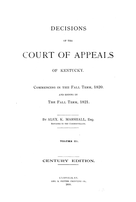 handle is hein.statereports/deccakent0003 and id is 1 raw text is: DECISIONS
OF THE
COURT OF APPEALS

OF KENTUCKY.
COMMENCING IN THE FALL TERM, 1820.
AND ENDING IN
THE FALL TERM, 1821.
By ALIX. K. MARSHALL, EsQ.
REPORTELR TO THE COMMONWEALTI.
VOLUME IIi.
CENTURY EDITION.
L3JISVILLE, KY.
GEO. G. FETTER PRINTING CO.,
1899.


