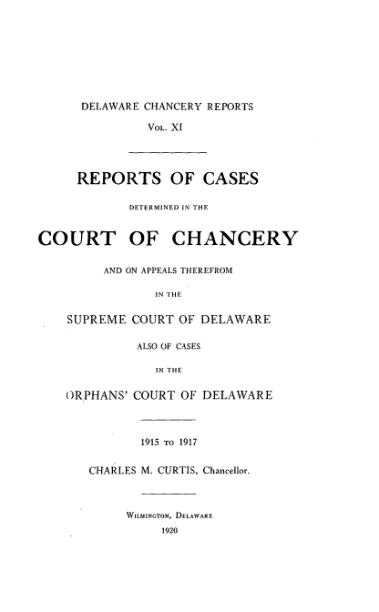 handle is hein.statereports/decharpts0011 and id is 1 raw text is: 







      DELAWARE CHANCERY REPORTS

               VOL. XI




     REPORTS OF CASES

             DETERMINED IN THE


COURT OF CHANCERY


SUPRI


ORPH


AND ON APPEALS THEREFROM

       IN THE

,ME COURT OF DELAWARE

     ALSO OF CASES

       IN THE

ANS' COURT OF DELAWARE



     1915 TO 1917


CHARLES M. CURTIS, Chancellor.



     WILMINGTON, DELAWARE
          1920


