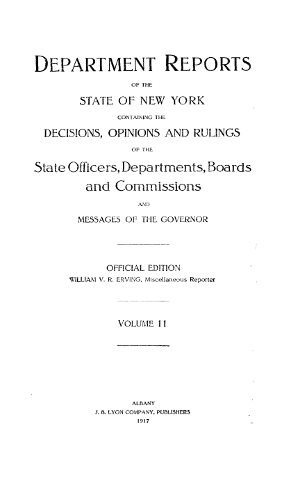handle is hein.statereports/drepsny0011 and id is 1 raw text is: DEPARTMENT REPORTS
OF THE
STATE OF NEW YORK
CONTAINING THE
DECISIONS, OPINIONS AND RULINGS
OF THE
State Officers, Departments, Boards
and Commissions
AND
MESSAGES OF THE GOVERNOR

OFFICIAL EDITION
WILLIAM V. R. ERViNG, Miscellaneous Reporter
VOLUME 1 1

ALBANY
J. B. LYON COMPANY. PUBLISHERS
1917



