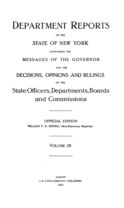 handle is hein.statereports/drepsny0029 and id is 1 raw text is: ï»¿DEPARTMENT REPORTS
OF THE
STATE OF NEW YORK
CONTAINING THE
MESSAGES OF THE GOVERNOR
AND THE
DECISIONS, OPINIONS AND RULINGS
OF THE
State Officers, Departments, Boards
and Commissions
OFFICIAL EDITION
WILLIAM V. R. ERVING, Miscellaneous Reporter

VOLUME 28

ALBANY
J. B. LYON COMPANY. PUBLISHERS
1923


