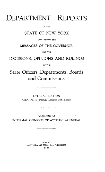 handle is hein.statereports/drepsny0055 and id is 1 raw text is: ï»¿DEPARTMENT

REPORTS

OF THE

STATE OF NEW YORK
CONTAINING THE
MESSAGES OF THE GOVERNOR
AND THE
DECISIONS, OPINIONS AND RULINGS
OF THE
State Officers. Departments. Boards
and Commissions
OFFICIAL EDITION
ABRAHAM S. WEBER, Director of the Budget
VOLUME 54
INFORMAL OPINIONS OF ATTORNEY-GENERAL
ALBANY
FORT ORANGE PRESS. Inc., PUBLISHERS
19 36


