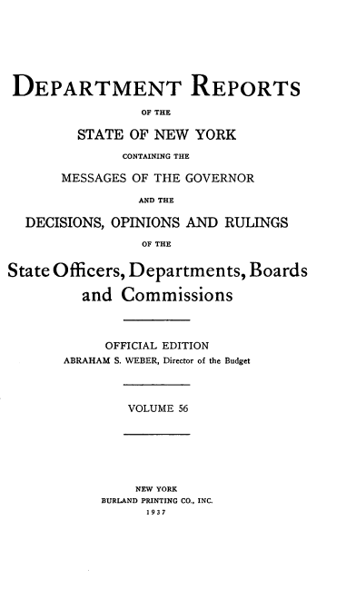 handle is hein.statereports/drepsny0057 and id is 1 raw text is: ï»¿DEPARTMENT REPORTS
OF THE
STATE OF NEW YORK
CONTAINING THE
MESSAGES OF THE GOVERNOR
AND THE
DECISIONS, OPINIONS AND RULINGS
OF THE
State Officers, Departments, Boards
and Commissions
OFFICIAL EDITION
ABRAHAM S. WEBER, Director of the Budget

VOLUME 56

NEW YORK
BURLAND PRINTING CO., INC.
193 7


