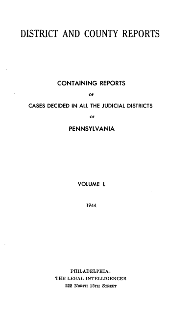 handle is hein.statereports/jducinpe0050 and id is 1 raw text is: ï»¿DISTRICT AND COUNTY REPORTS
CONTAINING REPORTS
OF
CASES DECIDED IN ALL THE JUDICIAL DISTRICTS
OF

PENNSYLVANIA
VOLUME L
1944
PHILADELPHIA:
THE LEGAL INTELLIGENCER
222 NORTH 15TH STREET


