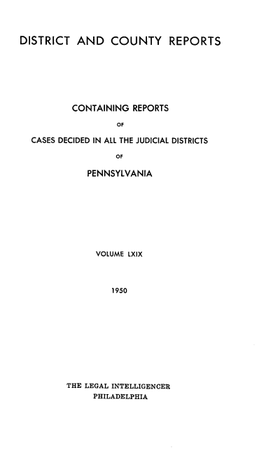 handle is hein.statereports/jducinpe0069 and id is 1 raw text is: ï»¿DISTRICT AND COUNTY REPORTS
CONTAINING REPORTS
OF
CASES DECIDED IN ALL THE JUDICIAL DISTRICTS
OF

PENNSYLVANIA
VOLUME LXIX
1950
THE LEGAL INTELLIGENCER
PHILADELPHIA


