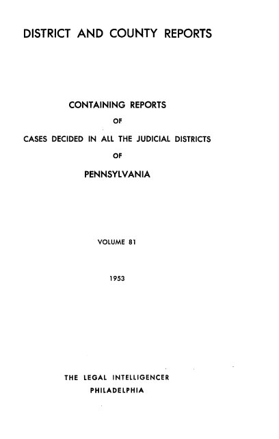 handle is hein.statereports/jducinpe0081 and id is 1 raw text is: ï»¿DISTRICT AND COUNTY REPORTS
CONTAINING REPORTS
OF
CASES DECIDED IN ALL THE JUDICIAL DISTRICTS
OF

PENNSYLVANIA
VOLUME 81
1953
THE LEGAL INTELLIGENCER
PHILADELPHIA


