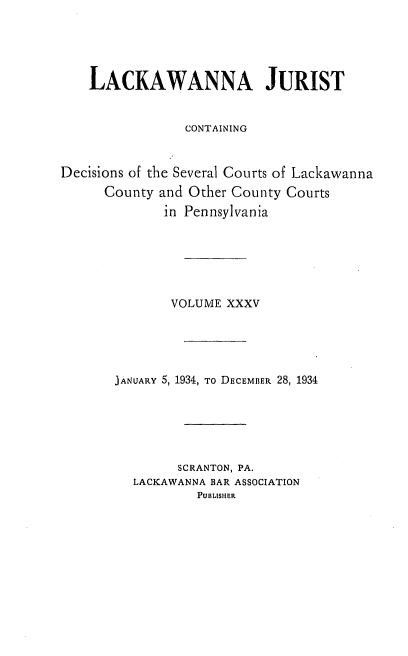 handle is hein.statereports/lackwj0035 and id is 1 raw text is: 





    LACKAWANNA JURIST


                CONTAINING



Decisions of the Several Courts of Lackawanna
      County and Other County Courts
              in Pennsylvania






              VOLUME  XXXV





       JANUARY 5, 1934, To DECEMBER 28, 1934






               SCRANTON, PA.
          LACKAWANNA BAR ASSOCIATION
                  PUBLISHER


