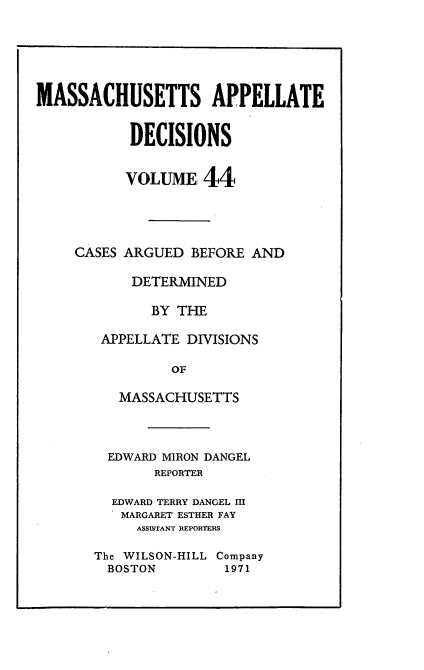 handle is hein.statereports/maapdec0044 and id is 1 raw text is: 






MASSACHUSETTS APPELLATE


           DECISIONS


           VOLUME 44




     CASES ARGUED BEFORE AND

           DETERMINED

              BY THE

        APPELLATE DIVISIONS

                OF

          MASSACHUSETTS


  EDWARD MIRON DANGEL
       REPORTER

  EDWARD TERRY DANGEL III
  MARGARET ESTHER FAY
     ASSISTANT REPORTERS

The WILSON-HILL Company
  BOSTON        1971


