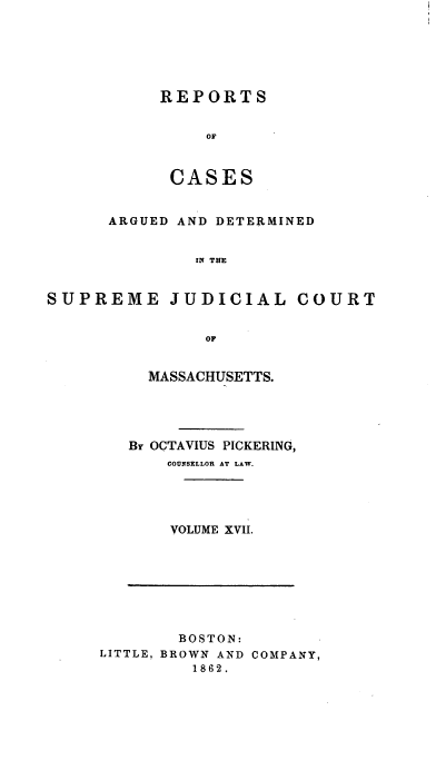handle is hein.statereports/massredsc0034 and id is 1 raw text is: ï»¿REPORTS
CASES

ARGUED AND DETERMINED
IN THE
SUPREME JUDICIAL COURT
OF

MASSACHUSETTS.
Br OCTAVIUS PICKERING,
COUNSELLOR AT LAW.
VOLUME XVII.

BOSTON:
LITTLE, BROWN AND COMPANY,
1862.


