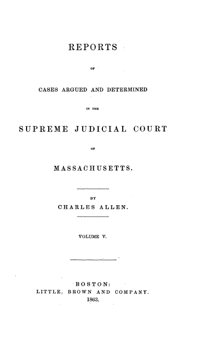 handle is hein.statereports/massredsc0087 and id is 1 raw text is: ï»¿REPORTS
OF
CASES ARGUED AND DETERMINED
IN THE
SUPREME JUDICIAL COURT
OF
MASSACHUSETTS.
BY
CHARLES ALLEN.
VOLUME V.
BOSTON:
LITTLE, BROWN AND COMPANY.
1863.


