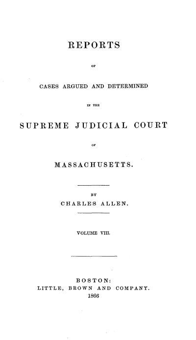 handle is hein.statereports/massredsc0090 and id is 1 raw text is: ï»¿REPORTS
OF
CASES ARGUED AND DETERMINED
IN THE

SUPREME JUDICIAL COURT
MASSACHUSETTS.

BY
CHARLES ALLEN.

VOLUME VIll.

BOSTON:
LITTLE, BROWN AND COMPANY.
1866


