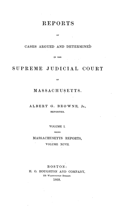 handle is hein.statereports/massredsc0097 and id is 1 raw text is: ï»¿REPORTS
OF
CASES ARGUED AND DETERMINEb
IN TIHE

SUPREME JUDICIAL COURT
OF
MAS SAC HUSETTS.

ALBERT

G. BROWNE, JR.,
REPORTER.
VOLUME I.
BEING

MASSACHUSETTS REPORTS,
VOLUME XCVII.
BOSTON:
H. 0. HOUGHTON AND COMPANY,
135 WASHINGTON STREET.
1868.


