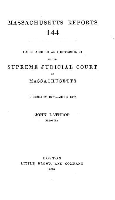 handle is hein.statereports/massredsc0144 and id is 1 raw text is: MASSACHUSETTS REPORTS
144

CASES ARGUED AND DETERMINED
IN THE

SUPREME JUDICIAL COURT
or
MASSACHUSETTS
FEBRUARY 1887 - JUNE, 1887
JOHN LATHROP
REPORTER
BOSTON
LITTLE, BROWN, AND COMPANY
1887


