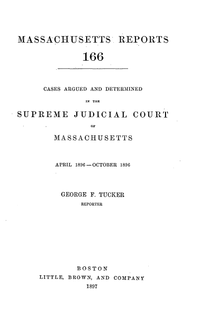 handle is hein.statereports/massredsc0166 and id is 1 raw text is: MASSACHUSETTS REPORTS
166

CASES ARGUED AND DETERMINED
IN THE

SUPREME JUDICIAL COURT
OF
MASSACHUSETTS

APRIL 1896-OCTOBER 1896
GEORGE F. TUCKER
REPORTER
BOSTON
LITTLE, BROWN, AND COMPANY
1897


