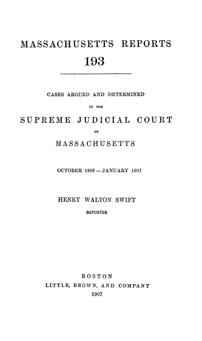 handle is hein.statereports/massredsc0193 and id is 1 raw text is: MASSACHUSETTS

REPORTS

193

CASES ARGUED AND DETERMINED
IN THE

SUPREME

JUDICIAL

COURT

MASSACHUSETTS
OCTOBER 1906- JANUARY 1907
HENRY WALTON SWIFT
REPORTER
BOSTON
LITTLE, BROWN, AND COMPANY
1907


