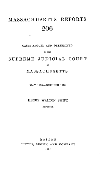 handle is hein.statereports/massredsc0206 and id is 1 raw text is: MASSACHUSETTS

REPORTS

206

CASES ARGUED AND DETERMINED
IN THE

SUPREME

JUDICIAL

COURT

MASSACHUSETTS
MAY 1910-OCTOBER 1910
HENRY WALTON SWIFT
REPORTER
BOSTON

LITTLE, BROWN, AND COMPANY
1911


