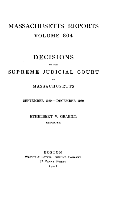 handle is hein.statereports/massredsc0304 and id is 1 raw text is: MASSACHUSETTS REPORTS
VOLUME 304
DECISIONS
OF THE

SUPREME

JUDICIAL

COURT

MASSACHUSETTS
SEPTEMBER 1939- DECEMBER 1939
ETHELBERT V. GRABILL
REPORTER
BOSTON
WRIGHT & POTTER PRINTING COMPANY
32 DERNE STREET
1941


