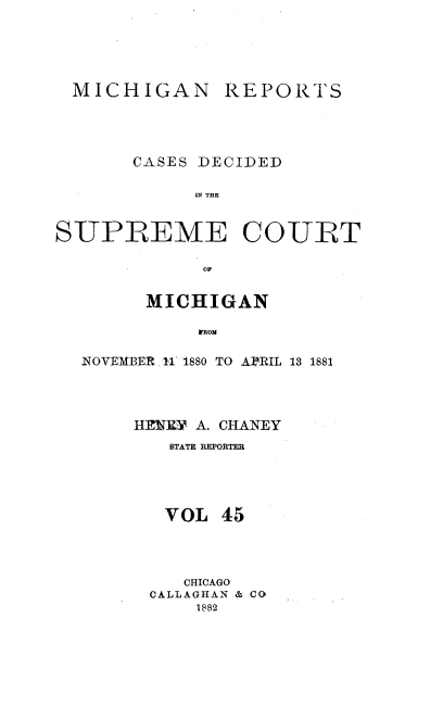 handle is hein.statereports/mirepcdscm0045 and id is 1 raw text is: MICHIGAN REPORTS
CASES DECIDED
IN THE
SUPREME COURT
OF
MICHIGAN
 TROM
NOVEMBER 11 1880 TO APERIL 13 1881

HENRY A. CHANEY
STATE REPORTER
VOL 45
CHICAGO
CALLAGHAN & CO
1882


