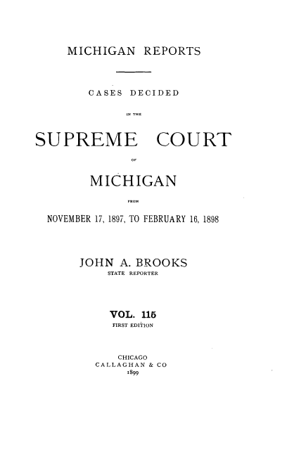 handle is hein.statereports/mirepcdscm0115 and id is 1 raw text is: MICHIGAN REPORTS

CASES DECIDED
IN THU

SUPREME

COURT

MICHIGAN
FRO F
NOVEMBER 17, 18971, TO FEBRUARY 16, 1898

JOHN A. BROOKS
STATE REPORTER
VOL. 115
FIRST EDITION
CHICAGO
CALLAGHAN & CO
1899


