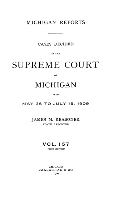 handle is hein.statereports/mirepcdscm0157 and id is 1 raw text is: MICHIGAN REPORTS
CASES DECIDED
IN TH C
SUPREME COURT
OF

MICHIGAN
FROM
MAY 26 TO JULY 15, 1909

JAMES M. REASONER
STATE REPORTER
VOL. 157
FIRST EDITION
CHICAGO
CALLAGHAN & CO.
1909


