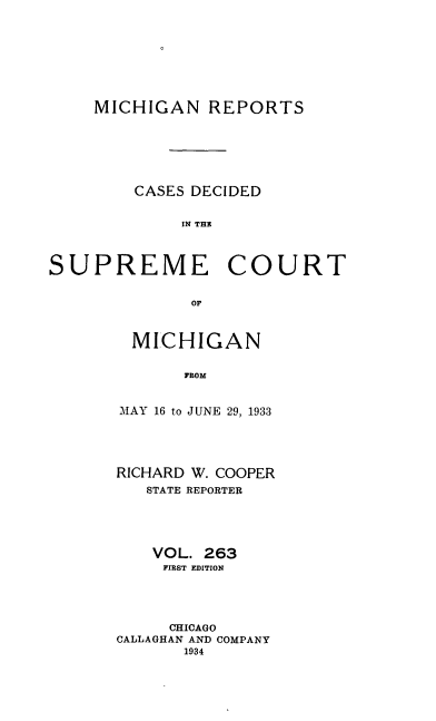 handle is hein.statereports/mirepcdscm0263 and id is 1 raw text is: MICHIGAN REPORTS
CASES DECIDED
IN THE
SUPREME COURT
or

MICHIGAN
FROM
MAY 16 to JUNE 29, 1933

RICHARD W. COOPER
STATE REPORTER
VOL. 263
FIRST EDITION
CHICAGO
CALLAGHAN AND COMPANY
1934


