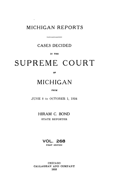 handle is hein.statereports/mirepcdscm0268 and id is 1 raw text is: MICHIGAN REPORTS
CASES DECIDED
IN THE

SUPREME

COURT

OF

MICHIGAN
FROM
JUNE 8 to OCTOBER 1, 1934

HIRAM C. BOND
STATE REPORTER
VOL. 268
FIRST EDITION
CHICAGO
CALLAGHAN AND COMPANY
1935


