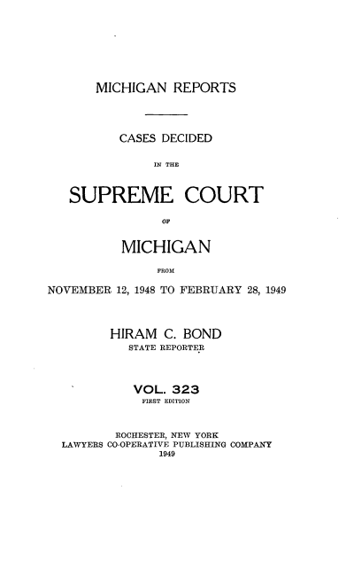 handle is hein.statereports/mirepcdscm0323 and id is 1 raw text is: MICHIGAN REPORTS

CASES DECIDED
IN THE
SUPREME COURT
OF
MICHIGAN
FROM
NOVEMBER 12, 1948 TO FEBRUARY 28, 1949
HIRAM C. BOND
STATE REPORTER
VOL. 323
FIRST EDITION
ROCHESTER, NEW YORK
LAWYERS CO-OPERATIVE PUBLISHING COMPANY
1949


