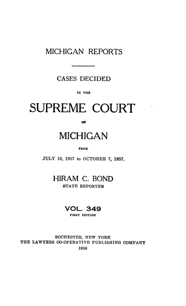handle is hein.statereports/mirepcdscm0349 and id is 1 raw text is: MICHIGAN REPORTS
CASES DECIDED
IN THE
SUPREME COURT
OF

MICHIGAN
FROM
JULY 18, 1957 to OCTOBER 7, 1957.

HIRAM C. BOND
STATE REPORTER
VOL. 349
FIRST EDITION
ROCHESTER, NEW YORK
THE LAWYERS CO-OPERATIVE PUBLISHING COMPANY
1958



