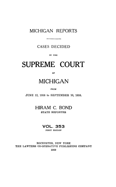handle is hein.statereports/mirepcdscm0353 and id is 1 raw text is: MICHIGAN

REPORTS

CASES DECIDED
IN THE
SUPREME COURT
OF
MICHIGAN
FROM
JUNE 12, 1958 to SEPTEMBER 10, 1958.
HIRAM C. BOND
STATE REPORTER
VOL. 353
FIRST EDITION
ROCHESTER, NEW YORK
THE LAWYERS CO-OPERATIVE PUBLISHING COMPANY
1959


