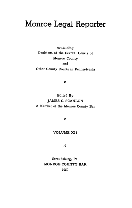 handle is hein.statereports/mnrolep0012 and id is 1 raw text is: Monroe Legal Reporter
containing
Decisions of the Several Courts of
Monroe County
and
Other County Courts in Pennsylvania
Edited By
JAMES C. SCANLON
A Member of the Monroe County Bar
VOLUME XII
Stroudsburg, Pa.
MONROE COUNTY BAR
1950


