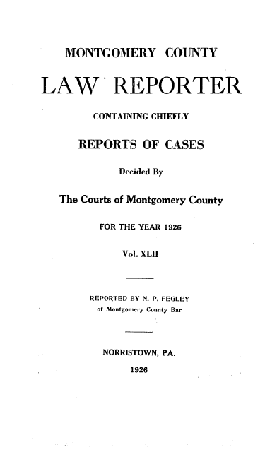handle is hein.statereports/mntgclr0042 and id is 1 raw text is: MONTGOMERY COUNTY
LAW REPORTER
CONTAINING CHIEFLY
REPORTS OF CASES
Decided By
The Courts of Montgomery County
FOR THE YEAR 1926
Vol. XLII
REPORTED BY N. P. FEGLEY
of Montgomery County Bar
NORRISTOWN, PA.
1926


