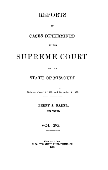handle is hein.statereports/moscrpt0295 and id is 1 raw text is: REPORTS
OF
CASES DETERMINED
BY THE

SUPREME COURT
OF THE
STATE OF MISSOURI

Between June 19, 1922, and December 9, 1922.
PERRY S. RADER,
REPORTER

VOL. 295.

COLUMBIA, MO..
E. W. STEPHENS PUBLISHING CO.
1923.


