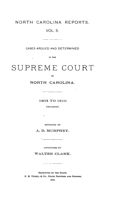 handle is hein.statereports/norcarre0005 and id is 1 raw text is: NORTH CAROLINA REPORTS.
VOL. 5.
CASES ARGUED AND DETERMINED
IN THE
SUPREME COURT
OF
NORTH CAROLINA.

1804 TO 1810
(INCLUSIVE).
REPORTED BY

A. D. MURPHEY.
ANNOTATED BY
WALTER CLARK.
REPRINTED BY THE STATE.
E. M. UZZELL &-CO., STATE PRINTERS AND BINDERS.
1910.


