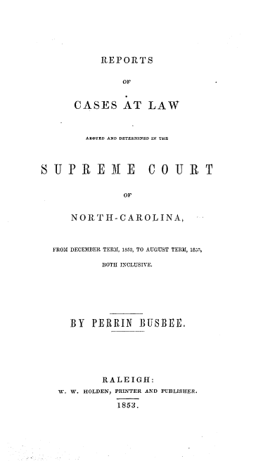 handle is hein.statereports/norcarre0044 and id is 1 raw text is: REPORTS
OF
CASES AT LAW

ARGUED AND DETERMINED IN THE
SUPRE3E COUR T
OF
NORTH-CAROLINA,
FRO31 DECE31BER TERM, 1853, TO AUGUST TERM, 185'
BOTH INCLUSIVE.
BY    PERRIN      BUSBEE.
RALEIGH:
W. W. HOLDEN, PRINTER AND PUBLISHER.
1853.


