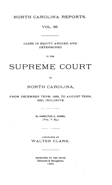 handle is hein.statereports/norcarre0058 and id is 1 raw text is: NORTH CAROLINA REPORTS.
VOL. 58.

CASES IN EQUITY ARGUED AND
DETERMINED
IN THE
SUPREME COURT
OF

NORTH CAROLINA,

FROM DECEMBER TERM, 1869, TO
1860, INCLUSIVE.

AUGUST TERM,

BY HAMILTON C. JONES.
(VOL. V EQ.)
ANNOTATED BY
WALTER CLARK.
REPRINTED BY THE STATE.
Edwards & Broughton.
1902.


