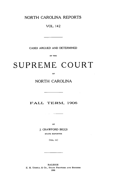 handle is hein.statereports/norcarre0142 and id is 1 raw text is: NORTH CAROLINA REPORTS
VOL. 142

CASES ARGUED AND DETERMINED
IN THE
SUPREME COURT
OF
NORTH CAROLINA
F'ALL     TERI, 1906
BY
J. CRAWFORD BIGCS
STATE REPORTER
(VOL. VI)
RALEIGH
E. M. UZZELL & Co., STATE PRINTERS AND BINDERS
1906


