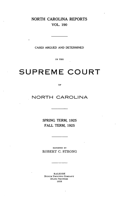 handle is hein.statereports/norcarre0190 and id is 1 raw text is: NORTH CAROLINA REPORTS
VOL. 190
CASES ARGUED AND DETERMINED
IN THE
SUPREME COURT
OF
NORTH CAROLINA
SPRING TERM, 1925
FALL TERM, 1925
REPORTED BY
ROBERT C. STRONG
RALEIGH
BYNUM PRINTING COMPANY
STATE PRINTERS
1926


