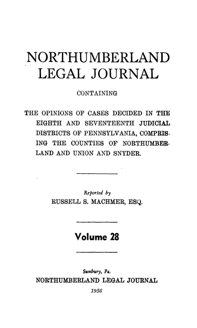 handle is hein.statereports/northum0028 and id is 1 raw text is: NORTHUMBERLAND
LEGAL JOURNAL
CONTAINING
THE OPINIONS OF CASES DECIDED IN THE
EIGHTH AND SEVENTEENTH JUDICIAL
DISTRICTS OF PENNSYLVANIA, COMPRIS-
ING THE COUNTIES OF NORTHUMBE R-
LAND AND UNION AND SNYDER.
Reported by
RUSSELL S. MACHMER, ESQ.

Volume 28

Sunbury, Pa.
NORTHUMBERLAND LEGAL
1956

JOURNAL


