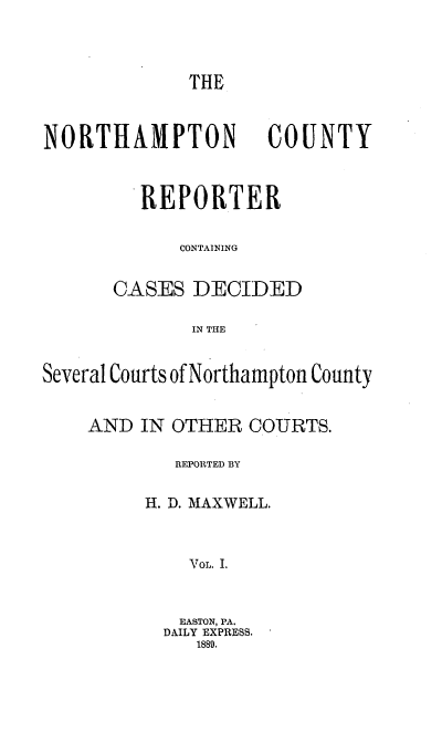 handle is hein.statereports/nrthacr0001 and id is 1 raw text is: THE
NORTHAMPTON           COUNTY
REPORTER
CONTAINING
CASES DECIDED
IN THE
Several Courts of Northampton County
AND IN OTHER COURTS.
REPORTED BY
H. D. MAXWELL.
VoL. I.
EASTON, PA.
DAILY EXPRESS.
1889.


